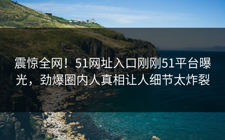 震惊全网！51网址入口刚刚51平台曝光，劲爆圈内人真相让人细节太炸裂