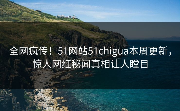 全网疯传！51网站51chigua本周更新，惊人网红秘闻真相让人瞠目