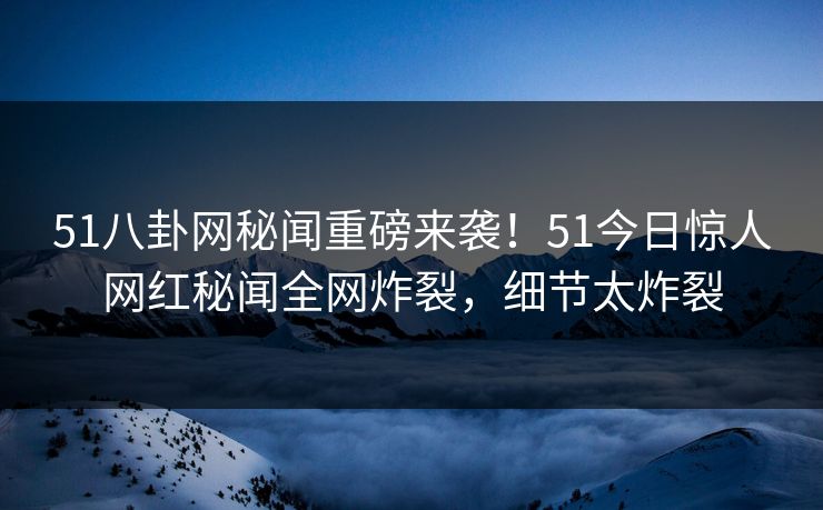 51八卦网秘闻重磅来袭！51今日惊人网红秘闻全网炸裂，细节太炸裂