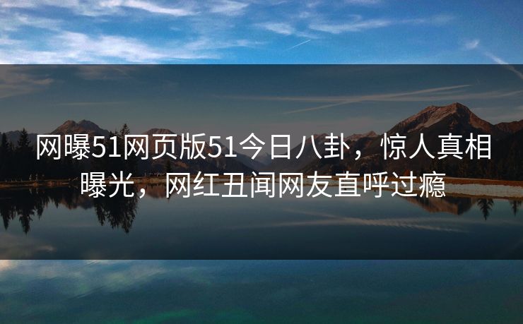 网曝51网页版51今日八卦，惊人真相曝光，网红丑闻网友直呼过瘾
