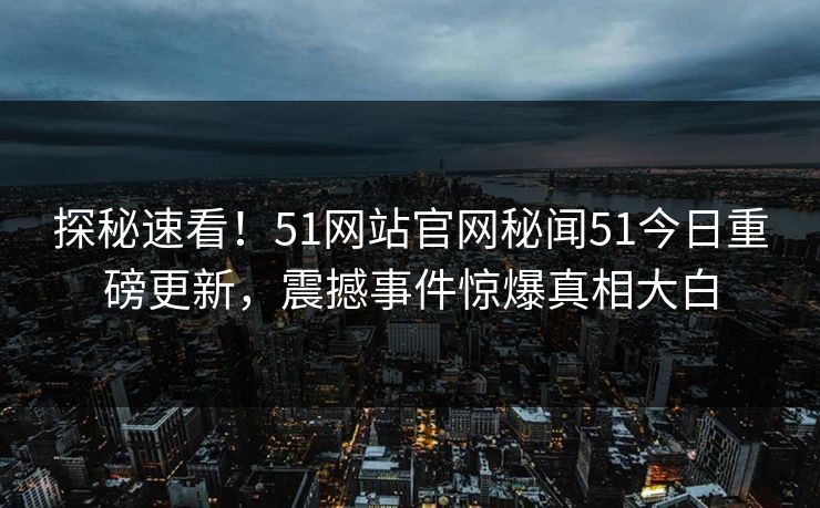 探秘速看！51网站官网秘闻51今日重磅更新，震撼事件惊爆真相大白
