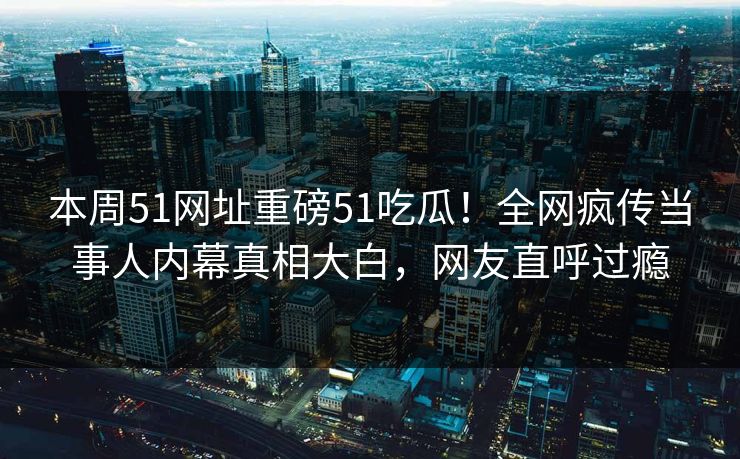 本周51网址重磅51吃瓜！全网疯传当事人内幕真相大白，网友直呼过瘾