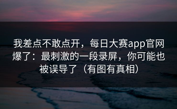 我差点不敢点开,每日大赛app官网爆了:最刺激的一段录屏,你可能也被误导了(有图有真相) 第1张 我差点不敢点开,每日大赛app官网爆了:最刺激的一段录屏,你可能也被误导了(有图有真相) 第1张