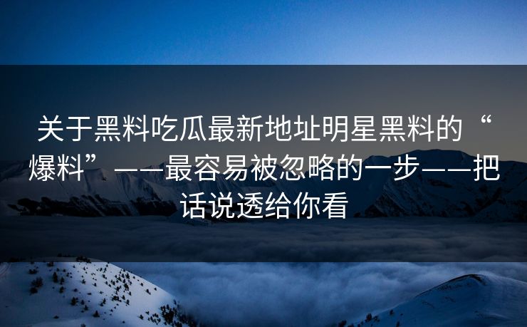 关于黑料吃瓜最新地址明星黑料的“爆料”——最容易被忽略的一步——把话说透给你看  第1张