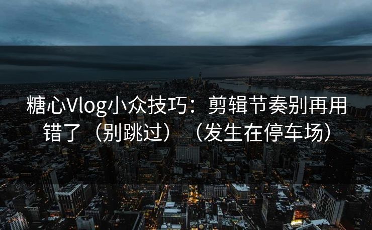 糖心Vlog小众技巧：剪辑节奏别再用错了（别跳过）（发生在停车场）
