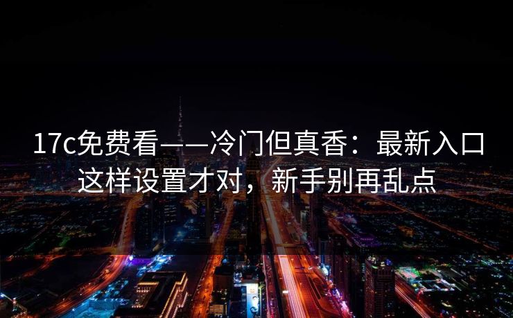 17c免费看——冷门但真香：最新入口这样设置才对，新手别再乱点  第1张