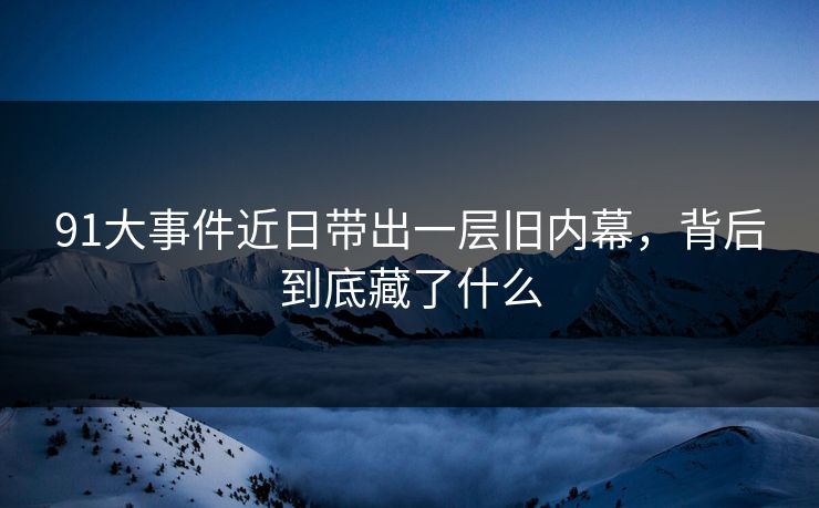 91大事件近日带出一层旧内幕，背后到底藏了什么  第1张