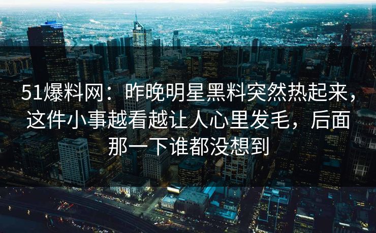 51爆料网：昨晚明星黑料突然热起来，这件小事越看越让人心里发毛，后面那一下谁都没想到  第1张